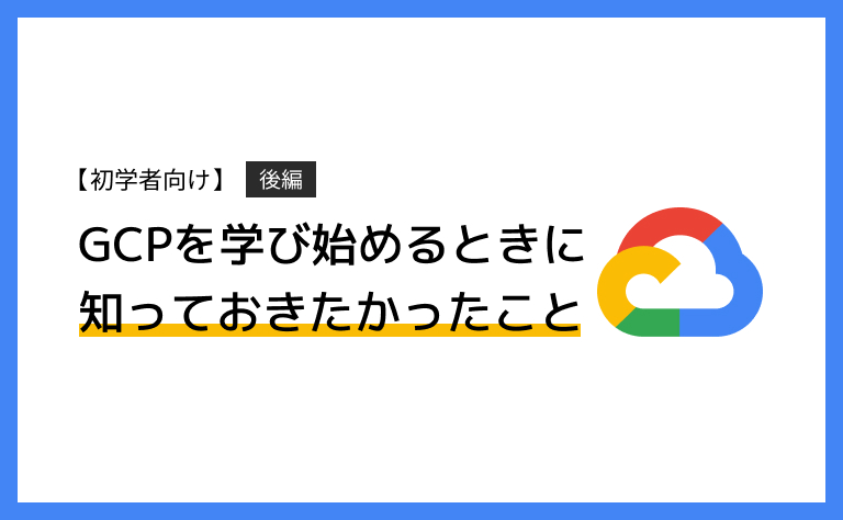 【初学者向け】GCP（Google Cloud）を学び始めるときに知っておきたかったこと（後半）
